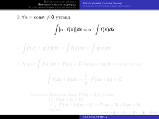 Интегралчлах үйлдэл
Интегралчлалын дүрмүүд
Интегралчлалын үндсэн аргууд
Интегралын үндсэн чанар
Үндсэн интегралуудын жагсаалт
3 ∀α = const = 0 утганд
[α · f(x)]dx = α · f(x)dx
4 [f(x) ± g(x)]dx = f(x)dx ± g(x)dx
5 Хэрэв f(x)dx = F(x) + C байвал ∀a, b = const хувьд
f(ax + b)dx =
1
a
· F(ax + b) + C
Баталгаа Өгөгдсөн ёсоор F (x) = f(x) учраас
[1
a
· F(ax + b) + C]
= 1
a
· F (ax + b)(ax + b) = F (ax + b) = f(ax + b)
байна.
МАТЕМАТИК-2
 