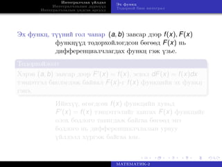 Интегралчлах үйлдэл
Интегралчлалын дүрмүүд
Интегралчлалын үндсэн аргууд
Эх функц
Тодорхой биш интеграл
Эх функц, түүний гол чанар (a, b) завсар дээр f(x), F(x)
функцүүд тодорхойлогдсон бөгөөд F(x) нь
дифференциалчлагдах функц гэж үзье.
Тодорхойлолт
Хэрэв (a, b) завсар дээр F (x) = f(x), эсвэл dF(x) = f(x)dx
тэнцэтгэл биелэгдэж байвал F(x)-г f(x) функцийн эх функц
гэнэ.
Ийнхүү, өгөгдсөн f(x) функцийн хувьд
F (x) = f(x) тэнцэтгэлийг хангах F(x) функцийг
олох бодлого тавигдаж байгаа бөгөөд энэ
бодлого нь дифференциалчлалын урвуу
үйлдэлд хүргэж байгаа юм.
МАТЕМАТИК-2
 