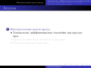 Интегралчлалын үндсэн аргууд
Уламжлалыг дифференциалын тэмдэгийн дор оруул
Орлуулга хийх буюу хувьсагч солих арга.
Хэсэглэн интегралчлах арга.
Агуулга
1 Интегралчлалын үндсэн аргууд
Уламжлалыг дифференциалын тэмдэгийн дор оруулах
арга
Орлуулга хийх буюу хувьсагч солих арга.
Хэсэглэн интегралчлах арга.
МАТЕМАТИК-2
 