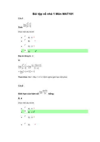 Bài tập về nhà 1 Môn MAT101
Câu1
Tính
Chọn một câu trả lời
• A) 0
• B)
• C) 2
• D)
Đáp án đúng là: -2.
Vì:
Tham khảo: Bài 1, Mục 1.3.1.2. Định nghĩa (giới hạn một phía)
Câu2
Giới hạn của hàm số bằng:
Â. 4
Chọn một câu trả lời
• A) 4
• B) 2
• C) 0
• D)
 