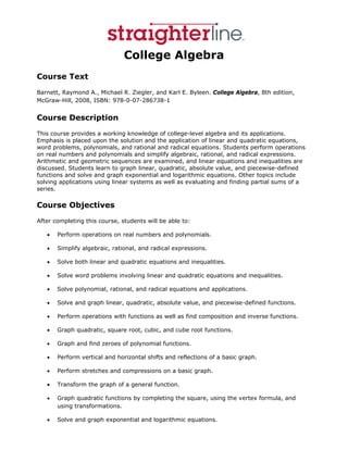 College Algebra
Course Text
Barnett, Raymond A., Michael R. Ziegler, and Karl E. Byleen. College Algebra, 8th edition,
McGraw-Hill, 2008, ISBN: 978-0-07-286738-1


Course Description
This course provides a working knowledge of college-level algebra and its applications.
Emphasis is placed upon the solution and the application of linear and quadratic equations,
word problems, polynomials, and rational and radical equations. Students perform operations
on real numbers and polynomials and simplify algebraic, rational, and radical expressions.
Arithmetic and geometric sequences are examined, and linear equations and inequalities are
discussed. Students learn to graph linear, quadratic, absolute value, and piecewise-defined
functions and solve and graph exponential and logarithmic equations. Other topics include
solving applications using linear systems as well as evaluating and finding partial sums of a
series.

Course Objectives
After completing this course, students will be able to:

   •   Perform operations on real numbers and polynomials.

   •   Simplify algebraic, rational, and radical expressions.

   •   Solve both linear and quadratic equations and inequalities.

   •   Solve word problems involving linear and quadratic equations and inequalities.

   •   Solve polynomial, rational, and radical equations and applications.

   •   Solve and graph linear, quadratic, absolute value, and piecewise-defined functions.

   •   Perform operations with functions as well as find composition and inverse functions.

   •   Graph quadratic, square root, cubic, and cube root functions.

   •   Graph and find zeroes of polynomial functions.

   •   Perform vertical and horizontal shifts and reflections of a basic graph.

   •   Perform stretches and compressions on a basic graph.

   •   Transform the graph of a general function.

   •   Graph quadratic functions by completing the square, using the vertex formula, and
       using transformations.

   •   Solve and graph exponential and logarithmic equations.
 
