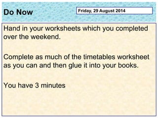 Do Now 
Hand in your worksheets which you completed 
over the weekend. 
Complete as much of the timetables worksheet 
as you can and then glue it into your books. 
You have 3 minutes 
Friday, 29 August 2014 
 