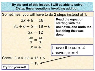 By the end of this lesson, I will be able to solve 
2-step linear equations involving addition 
Sometimes, you will have to do 2 steps instead of 1. 
3푥 + 6 = 18 
3푥 + 6 − 6 = 18 − 6 
3푥 = 12 
3푥 
12 
= 
3 
3 
푥 = 4 
Check: 3 × 4 + 6 = 12 + 6 
= 18 
I have the correct 
answer, 푥 = 4 
Try for yourself 
Read the equation 
starting with the 
unknown, and undo the 
last thing that was 
done. 
 