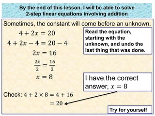 By the end of this lesson, I will be able to solve 
2-step linear equations involving addition 
Sometimes, the constant will come before an unknown. 
4 + 2푥 = 20 
4 + 2푥 − 4 = 20 − 4 
2푥 = 16 
2푥 
16 
= 
2 
2 
푥 = 8 
Check: 4 + 2 × 8 = 4 + 16 
= 20 
Read the equation, 
starting with the 
unknown, and undo the 
last thing that was done. 
I have the correct 
answer, 푥 = 8 
Try for yourself 
 