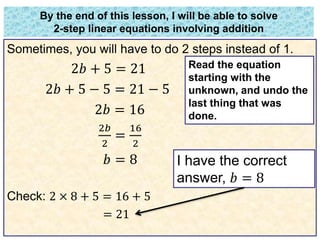 By the end of this lesson, I will be able to solve 
2-step linear equations involving addition 
Sometimes, you will have to do 2 steps instead of 1. 
2푏 + 5 = 21 
2푏 + 5 − 5 = 21 − 5 
2푏 = 16 
2푏 
16 
= 
2 
2 
푏 = 8 
Check: 2 × 8 + 5 = 16 + 5 
= 21 
Read the equation 
starting with the 
unknown, and undo the 
last thing that was 
done. 
I have the correct 
answer, 푏 = 8 
 