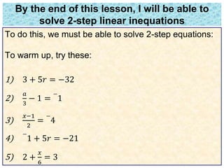 By the end of this lesson, I will be able to 
solve 2-step linear inequations 
To do this, we must be able to solve 2-step equations: 
To warm up, try these: 
1) 3 + 5푟 = −32 
2) 
푎 
3 
− 1 = 
− 
1 
3) 
푥−1 
2 
= 
− 
4 
4) 
− 
1 + 5푟 = −21 
5) 2 + 
푥 
6 
= 3 
 