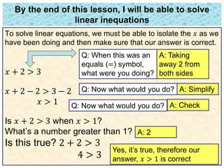 By the end of this lesson, I will be able to solve 
linear inequations 
To solve linear equations, we must be able to isolate the 푥 as we 
have been doing and then make sure that our answer is correct. 
푥 + 2 > 3 
푥 + 2 − 2 > 3 − 2 
푥 > 1 
Q: When this was an 
equals (=) symbol, 
what were you doing? 
Is 푥 + 2 > 3 when 푥 > 1? 
What’s a number greater than 1? 
Is this true? 2 + 2 > 3 
4 > 3 
A: Taking 
away 2 from 
both sides 
Q: Now what would you do? A: Simplify 
Q: Now what would you do? A: Check 
A: 2 
Yes, it’s true, therefore our 
answer, 푥 > 1 is correct 
 