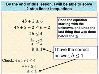 By the end of this lesson, I will be able to solve 
2-step linear inequations 
4푏 + 2 ≤ 6 
4푏 + 2 − 2 ≤ 6 − 2 
4푏 ≤ 4 
4푏 
4 
≤ 
4 
4 
푏 ≤ 1 
Check: 4 × 1 + 2 ≤ 6 
4 + 2 ≤ 6 
6 ≤ 6 
Read the equation 
starting with the 
unknown, and undo the 
last thing that was done 
before the ≤. 
I have the correct 
answer, 푏 ≤ 1 
 