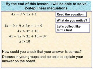 By the end of this lesson, I will be able to solve 
2-step linear inequations 
4푥 − 9 > 3푥 + 1 
4푥 − 9 + 9 > 3푥 + 1 + 9 
4푥 > 3푥 + 10 
4푥 − 3푥 > 3푥 + 10 − 3푥 
푥 > 10 
Read the equation. 
What do you notice? 
Let’s collect like 
terms first 
How could you check that your answer is correct? 
Discuss in your groups and be able to explain your 
answer on the board. 
 