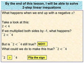 By the end of this lesson, I will be able to solve 
2-step linear inequations 
What happens when we end up with a negative 푥? 
Take a look at this: 
2 < 4 
If we multiplied both sides by -1, what happens? 
− 
− 
2 < 
4 
But is 
− 
2 < 
− 
4 still true? 
What could we do to make this true? 
− 
2 < 
− 
4 
− 
2 < 
− 
4 
NO!!! 
> Flip the sign 
 
