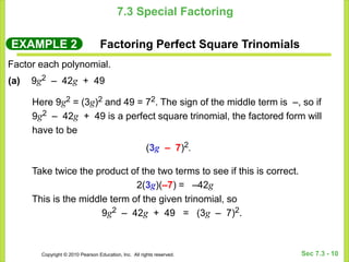 Copyright © 2010 Pearson Education, Inc. All rights reserved. Sec 7.3 - 10
7.3 Special Factoring
EXAMPLE 2 Factoring Perfect Square Trinomials
Factor each polynomial.
Here 9g2 = (3g)2 and 49 = 72. The sign of the middle term is –, so if
9g2 – 42g + 49 is a perfect square trinomial, the factored form will
have to be
(3g – 7)2.
(a) 9g2 – 42g + 49
Take twice the product of the two terms to see if this is correct.
2(3g)(–7) = –42g
This is the middle term of the given trinomial, so
9g2 – 42g + 49 = (3g – 7)2.
 