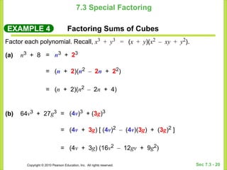 Copyright © 2010 Pearson Education, Inc. All rights reserved. Sec 7.3 - 20
7.3 Special Factoring
EXAMPLE 4 Factoring Sums of Cubes
Factor each polynomial. Recall, x3 + y3 = (x + y)(x2 – xy + y2).
= n3 + 23
= (n + 2)(n2 – 2n + 22)
= (n + 2)(n2 – 2n + 4)
(a) n3 + 8
= (4v)3 + (3g)3
= (4v + 3g) [ (4v)2 – (4v)(3g) + (3g)2 ]
= (4v + 3g) (16v2 – 12gv + 9g2)
(b) 64v3 + 27g3
 