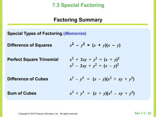 Copyright © 2010 Pearson Education, Inc. All rights reserved. Sec 7.3 - 22
7.3 Special Factoring
Factoring Summary
Special Types of Factoring (Memorize)
Difference of Squares x2 – y2 = (x + y)(x – y)
Perfect Square Trinomial x2 + 2xy + y2 = (x + y)2
x2 – 2xy + y2 = (x – y)2
Difference of Cubes x3 – y3 = (x – y)(x2 + xy + y2)
Sum of Cubes x3 + y3 = (x + y)(x2 – xy + y2)
 