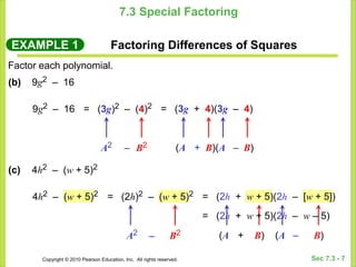 Copyright © 2010 Pearson Education, Inc. All rights reserved. Sec 7.3 - 7
7.3 Special Factoring
EXAMPLE 1 Factoring Differences of Squares
Factor each polynomial.
(b) 9g2 – 16
9g2 – 16 = (3g)2 – (4)2
A2 B2
= (3g + 4)(3g – 4)
(A + B)(A – B)
(c) 4h2 – (w + 5)2
4h2 – (w + 5)2 = (2h)2 – (w + 5)2
A2 B2
= (2h + w + 5)(2h – [w + 5])
(A + B) (A – B)
–
–
= (2h + w + 5)(2h – w – 5)
 