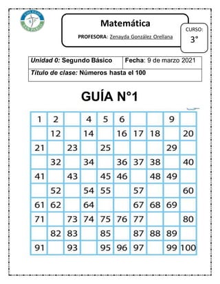 GUÍA N°1
Unidad 0: Segundo Básico Fecha: 9 de marzo 2021
Título de clase: Números hasta el 100
Matemática
PROFESORA: Zenayda González Orellana
CURSO:
3°
 