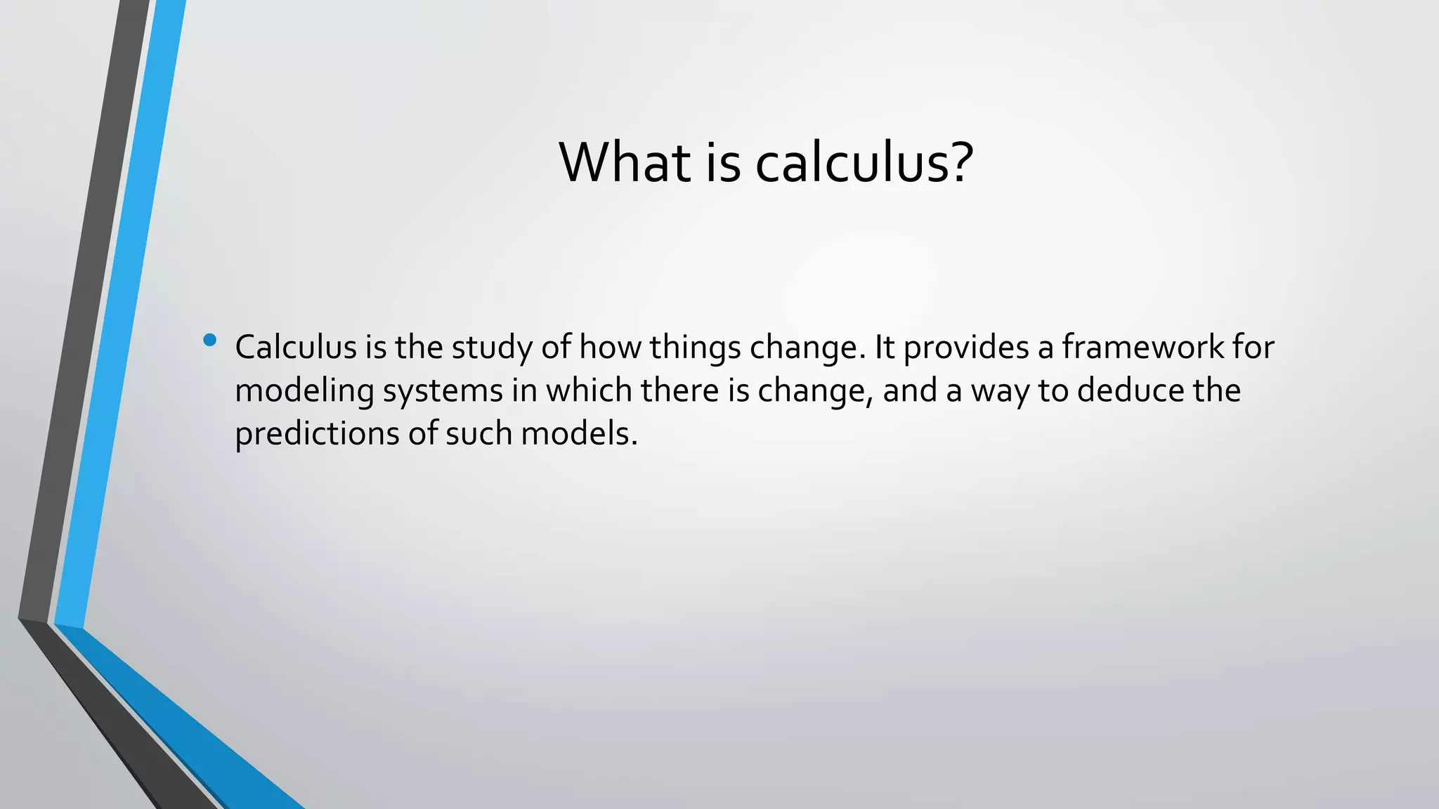 What is calculus?
• Calculus is the study of how things change. It provides a framework for
modeling systems in which there is change, and a way to deduce the
predictions of such models.