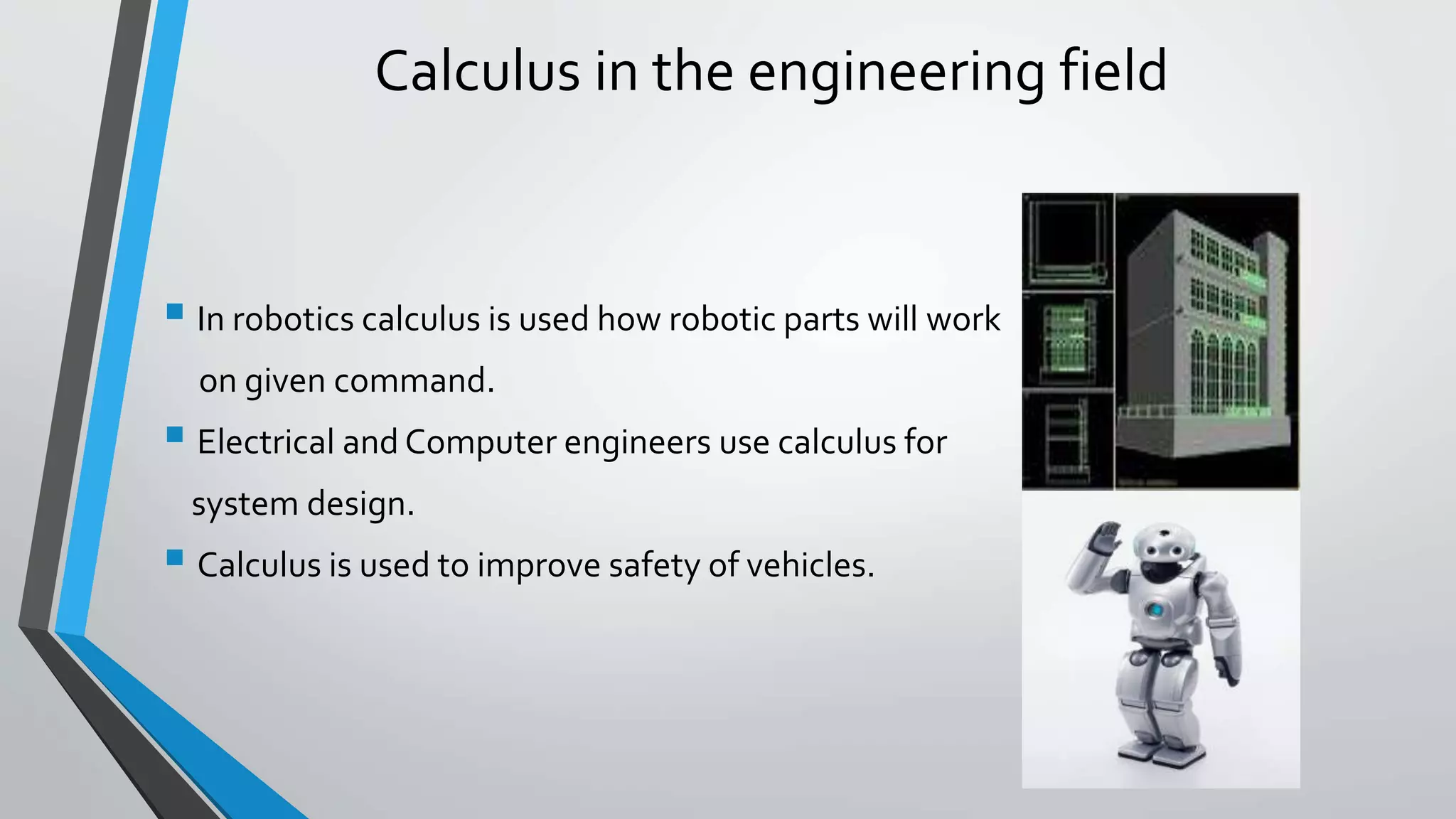 Calculus in the engineering field
 In robotics calculus is used how robotic parts will work
on given command.
 Electrical and Computer engineers use calculus for
system design.
 Calculus is used to improve safety of vehicles.