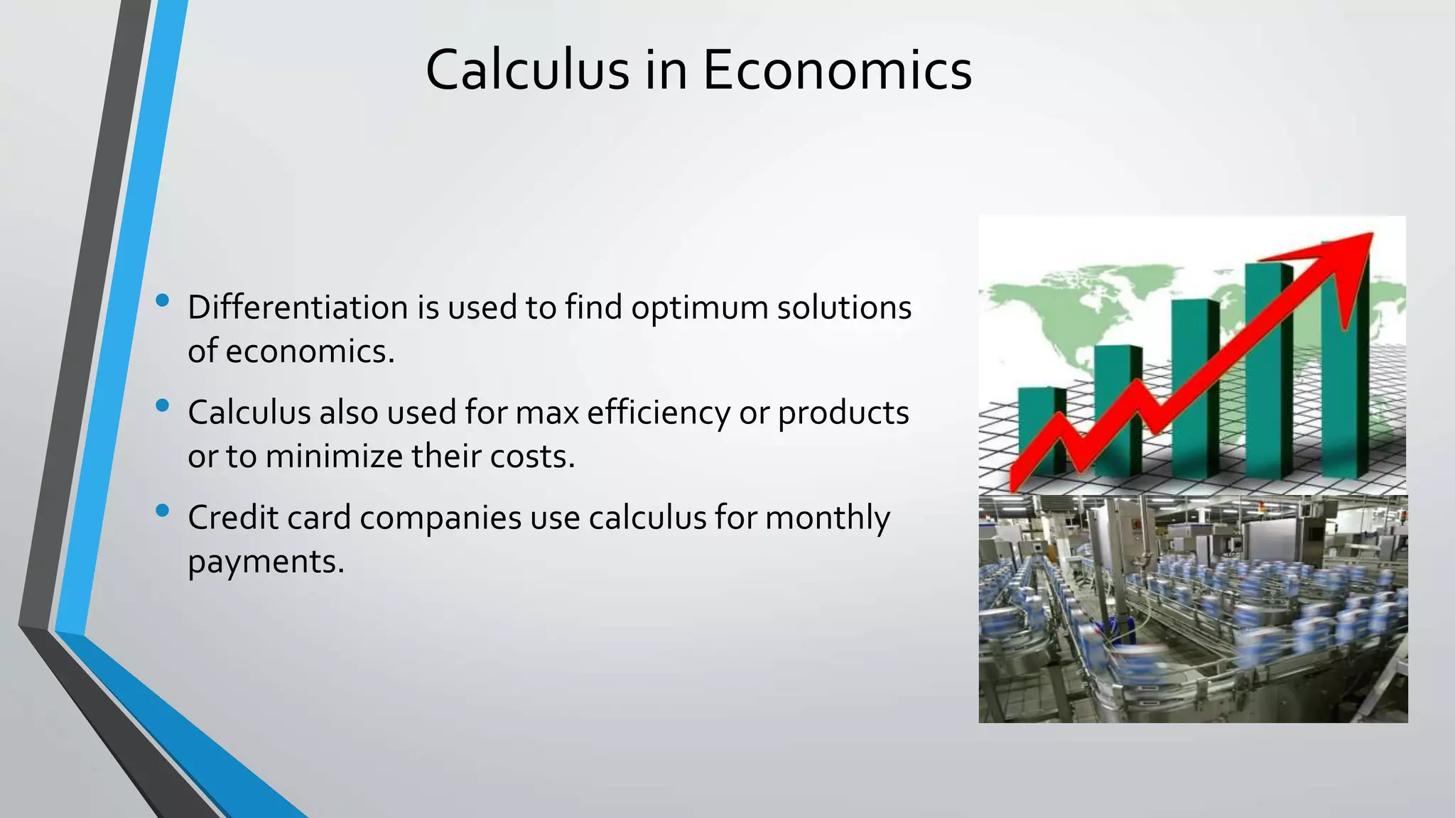 Calculus in Economics
• Differentiation is used to find optimum solutions
of economics.
• Calculus also used for max efficiency or products
or to minimize their costs.
• Credit card companies use calculus for monthly
payments.