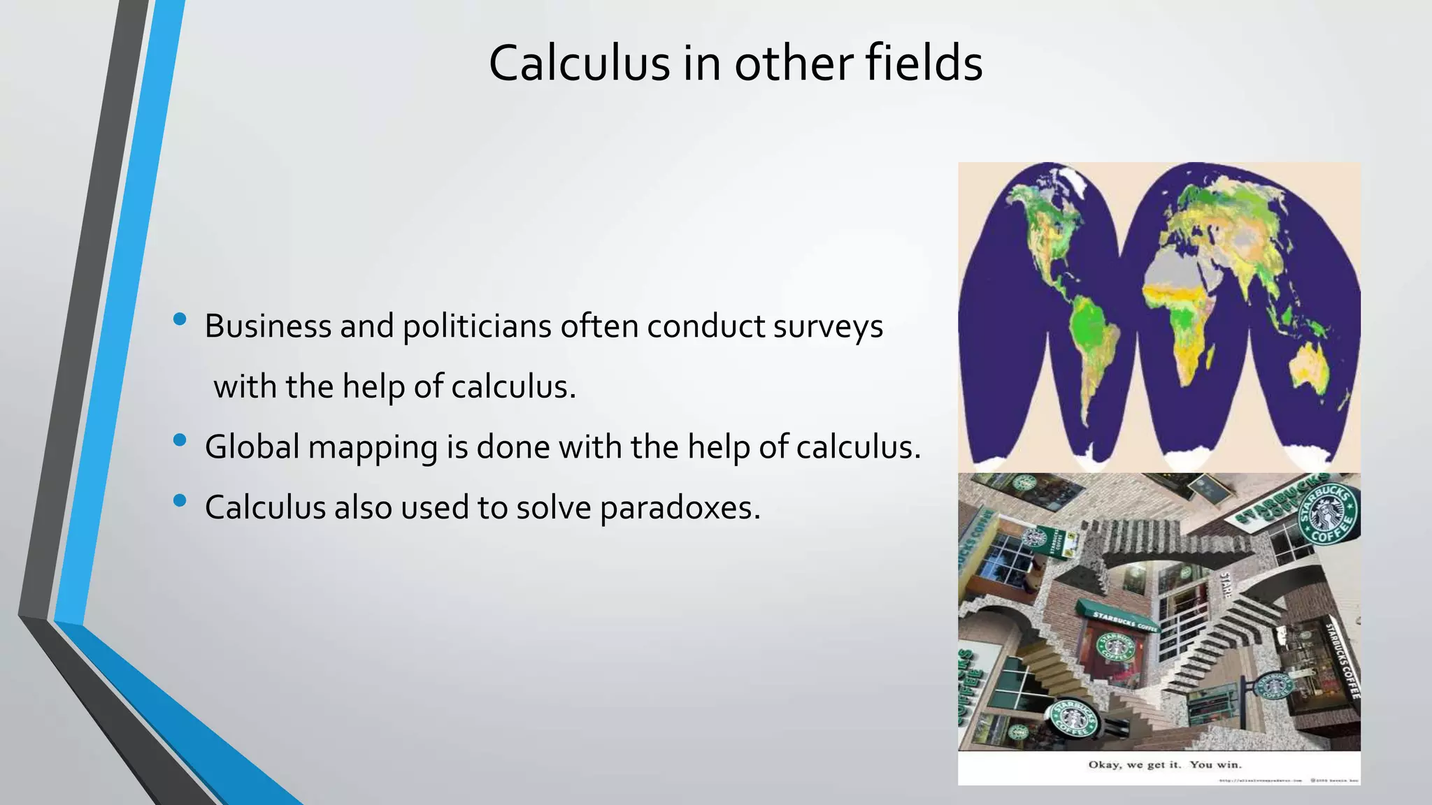 Calculus in other fields
• Business and politicians often conduct surveys
with the help of calculus.
• Global mapping is done with the help of calculus.
• Calculus also used to solve paradoxes.