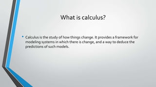 What is calculus?
• Calculus is the study of how things change. It provides a framework for
modeling systems in which there is change, and a way to deduce the
predictions of such models.
 