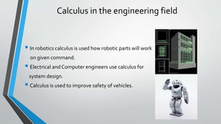 Calculus in the engineering field
 In robotics calculus is used how robotic parts will work
on given command.
 Electrical and Computer engineers use calculus for
system design.
 Calculus is used to improve safety of vehicles.
 