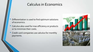 Calculus in Economics
• Differentiation is used to find optimum solutions
of economics.
• Calculus also used for max efficiency or products
or to minimize their costs.
• Credit card companies use calculus for monthly
payments.
 