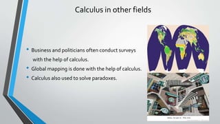 Calculus in other fields
• Business and politicians often conduct surveys
with the help of calculus.
• Global mapping is done with the help of calculus.
• Calculus also used to solve paradoxes.
 