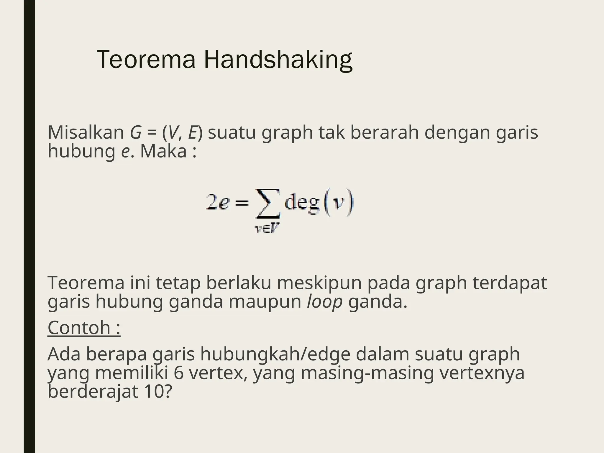 Teorema Handshaking
Misalkan G = (V, E) suatu graph tak berarah dengan garis
hubung e. Maka :
Teorema ini tetap berlaku meskipun pada graph terdapat
garis hubung ganda maupun loop ganda.
Contoh :
Ada berapa garis hubungkah/edge dalam suatu graph
yang memiliki 6 vertex, yang masing-masing vertexnya
berderajat 10?
 