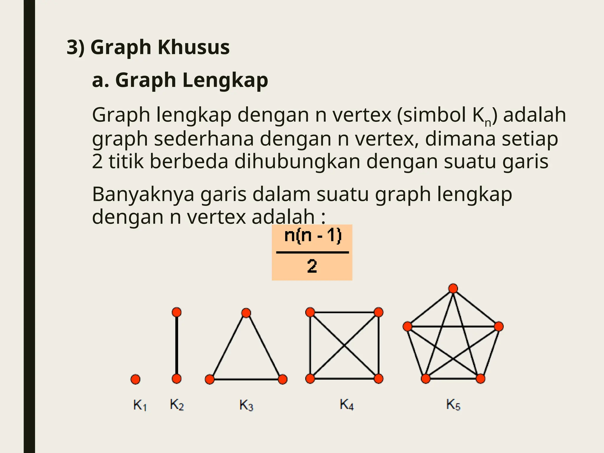 3) Graph Khusus
a. Graph Lengkap
Graph lengkap dengan n vertex (simbol Kn) adalah
graph sederhana dengan n vertex, dimana setiap
2 titik berbeda dihubungkan dengan suatu garis
Banyaknya garis dalam suatu graph lengkap
dengan n vertex adalah :
 