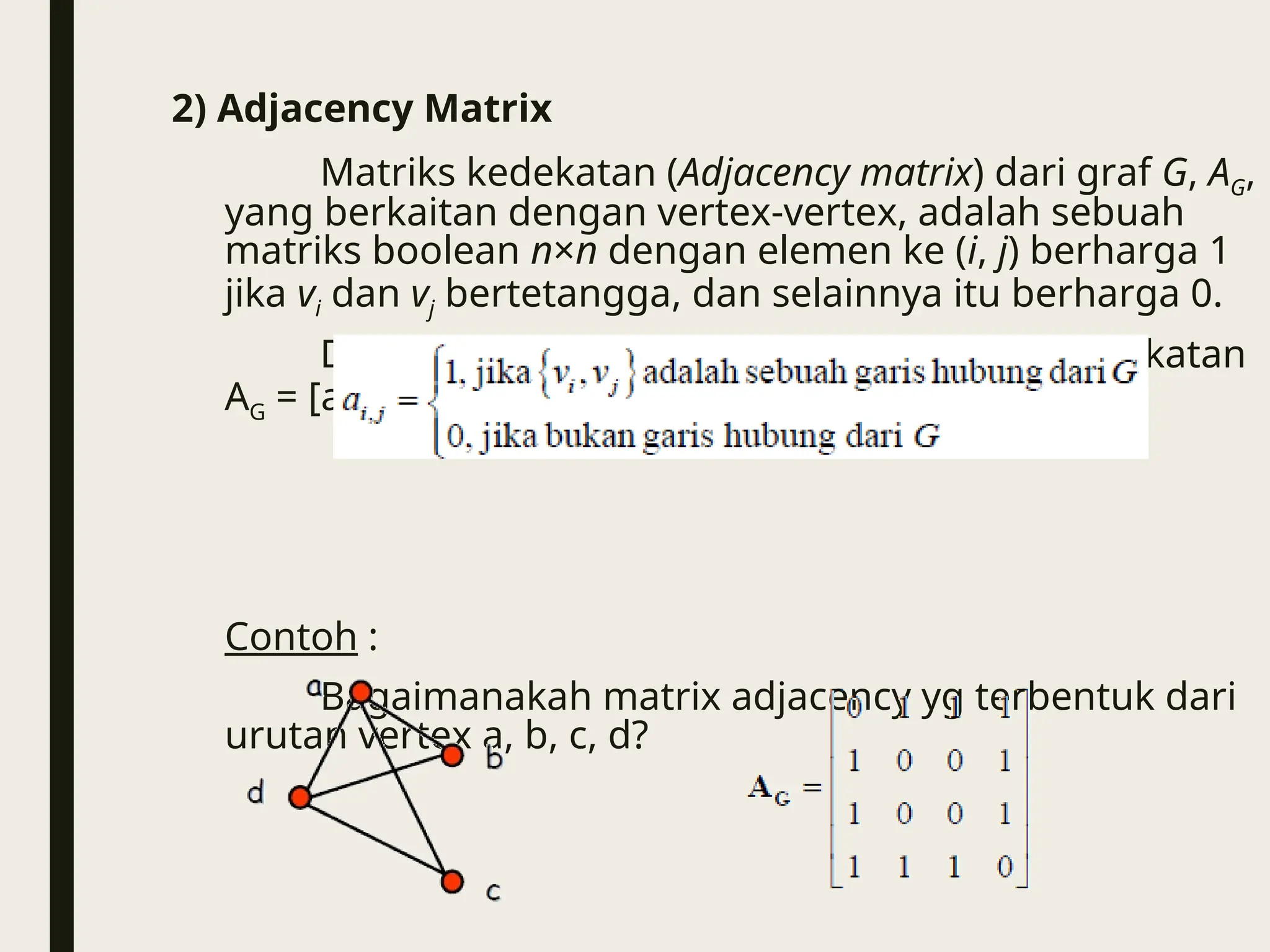 2) Adjacency Matrix
Matriks kedekatan (Adjacency matrix) dari graf G, AG,
yang berkaitan dengan vertex-vertex, adalah sebuah
matriks boolean n×n dengan elemen ke (i, j) berharga 1
jika vi dan vj bertetangga, dan selainnya itu berharga 0.
Dengan kata lain, untuk sebuah matriks kedekatan
AG = [aij], maka berlaku :
Contoh :
Bagaimanakah matrix adjacency yg terbentuk dari
urutan vertex a, b, c, d?
 
