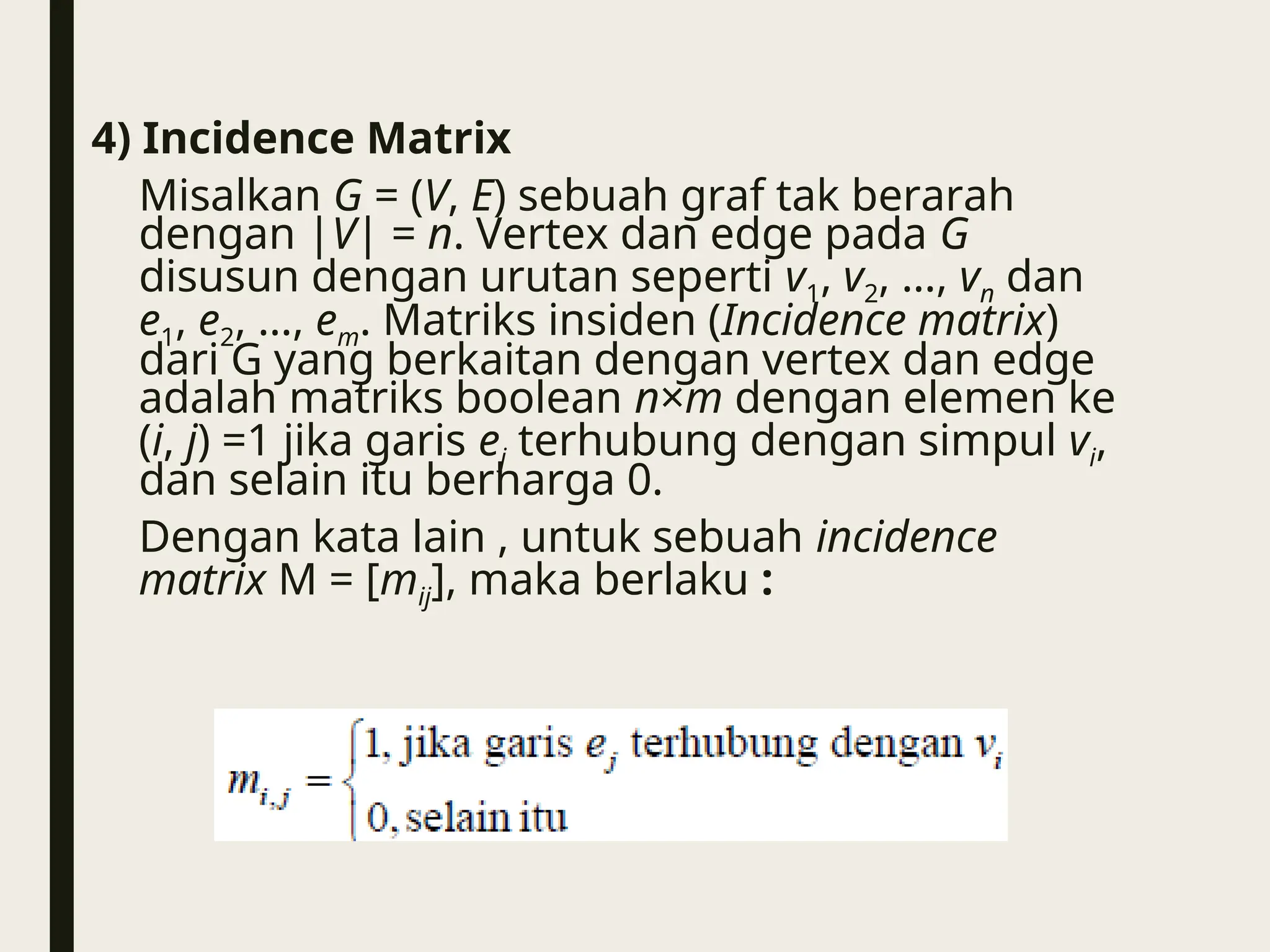 4) Incidence Matrix
Misalkan G = (V, E) sebuah graf tak berarah
dengan |V| = n. Vertex dan edge pada G
disusun dengan urutan seperti v1, v2, …, vn dan
e1, e2, …, em. Matriks insiden (Incidence matrix)
dari G yang berkaitan dengan vertex dan edge
adalah matriks boolean n×m dengan elemen ke
(i, j) =1 jika garis ej terhubung dengan simpul vi,
dan selain itu berharga 0.
Dengan kata lain , untuk sebuah incidence
matrix M = [mij], maka berlaku :
 