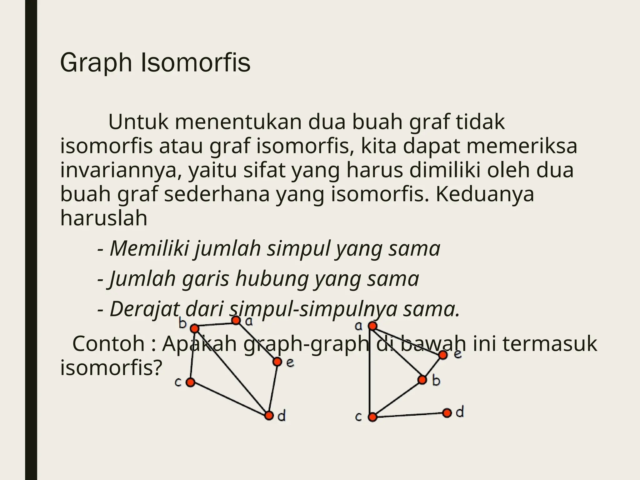 Graph Isomorfis
Untuk menentukan dua buah graf tidak
isomorfis atau graf isomorfis, kita dapat memeriksa
invariannya, yaitu sifat yang harus dimiliki oleh dua
buah graf sederhana yang isomorfis. Keduanya
haruslah
- Memiliki jumlah simpul yang sama
- Jumlah garis hubung yang sama
- Derajat dari simpul-simpulnya sama.
Contoh : Apakah graph-graph di bawah ini termasuk
isomorfis?
 