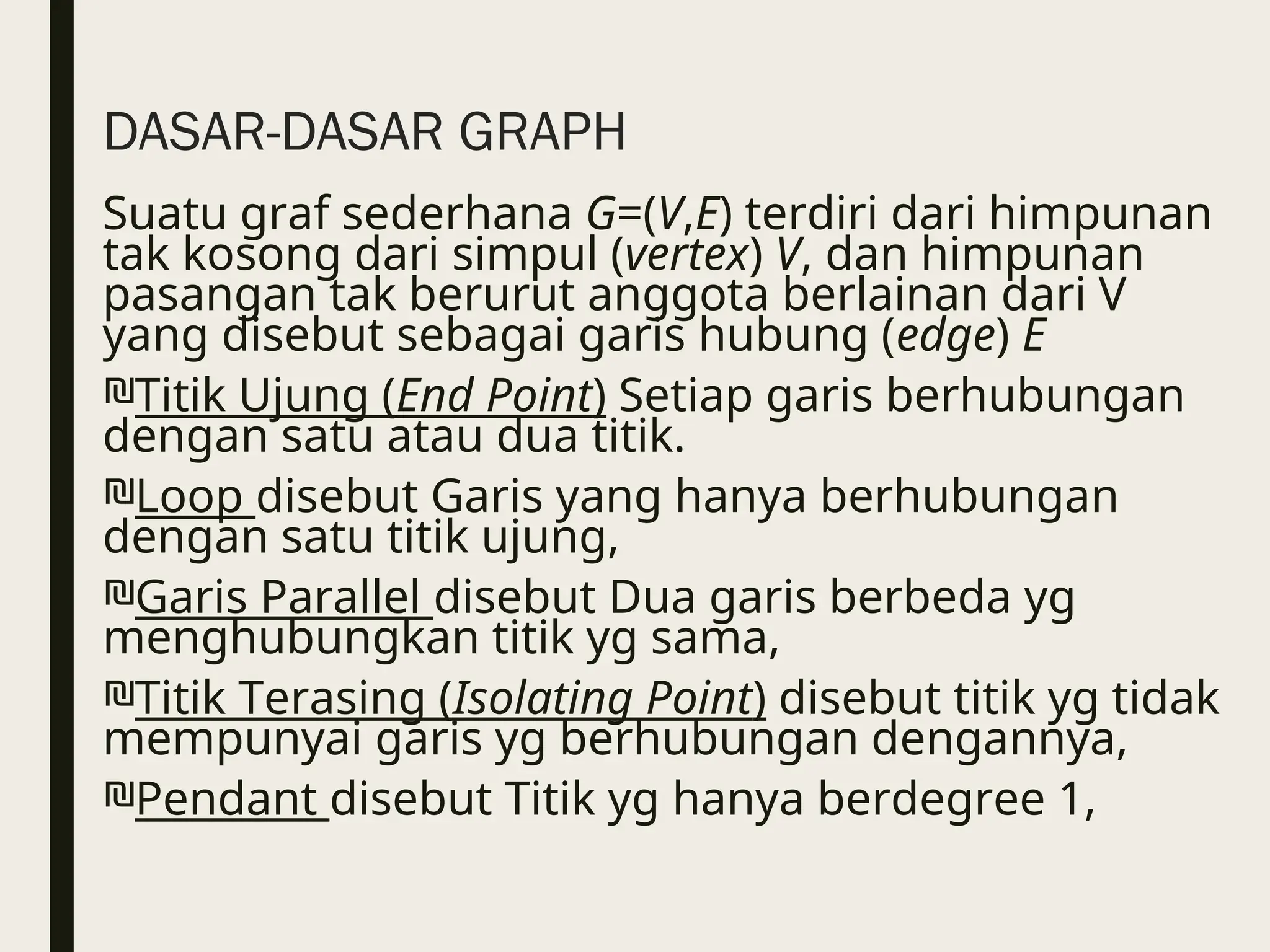 DASAR-DASAR GRAPH
Suatu graf sederhana G=(V,E) terdiri dari himpunan
tak kosong dari simpul (vertex) V, dan himpunan
pasangan tak berurut anggota berlainan dari V
yang disebut sebagai garis hubung (edge) E
₪Titik Ujung (End Point) Setiap garis berhubungan
dengan satu atau dua titik.
₪Loop disebut Garis yang hanya berhubungan
dengan satu titik ujung,
₪Garis Parallel disebut Dua garis berbeda yg
menghubungkan titik yg sama,
₪Titik Terasing (Isolating Point) disebut titik yg tidak
mempunyai garis yg berhubungan dengannya,
₪Pendant disebut Titik yg hanya berdegree 1,
 