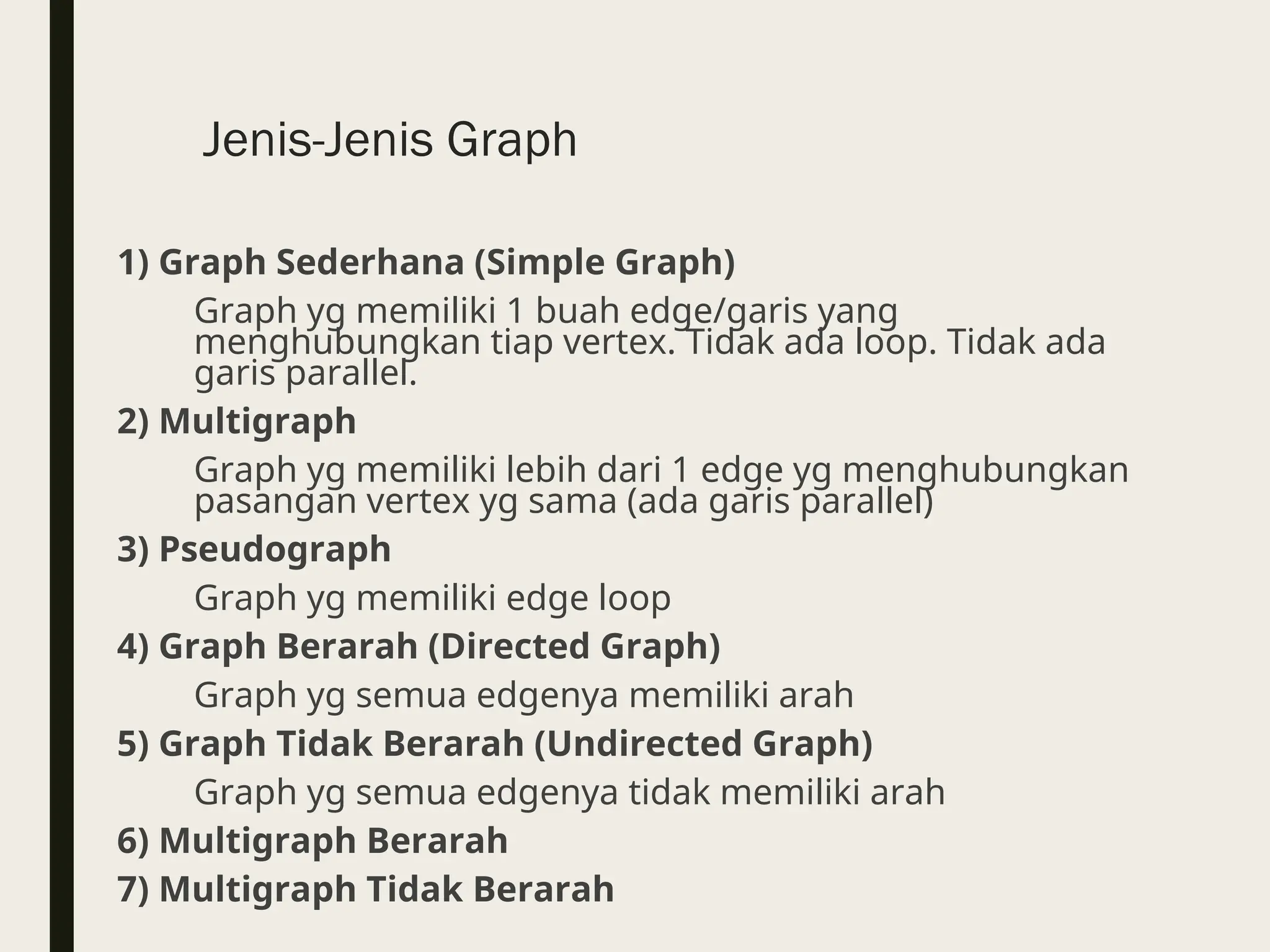 Jenis-Jenis Graph
1) Graph Sederhana (Simple Graph)
Graph yg memiliki 1 buah edge/garis yang
menghubungkan tiap vertex. Tidak ada loop. Tidak ada
garis parallel.
2) Multigraph
Graph yg memiliki lebih dari 1 edge yg menghubungkan
pasangan vertex yg sama (ada garis parallel)
3) Pseudograph
Graph yg memiliki edge loop
4) Graph Berarah (Directed Graph)
Graph yg semua edgenya memiliki arah
5) Graph Tidak Berarah (Undirected Graph)
Graph yg semua edgenya tidak memiliki arah
6) Multigraph Berarah
7) Multigraph Tidak Berarah
 