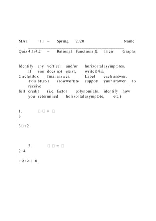 MAT 111 – Spring 2020 Name
___________________________________________
Quiz 4.1/4.2 – Rational Functions & Their Graphs
Identify any vertical and/or horizontal asymptotes.
If one does not exist, writeDNE.
Circle/Box final answer. Label each answer.
You MUST showwork to support your answer to
receive
full credit (i.e. factor polynomials, identify how
you determined horizontal asymptote, etc.)
1. � � = �
3
3�+2
2. � � = �
2−4
�2+2�−8
 