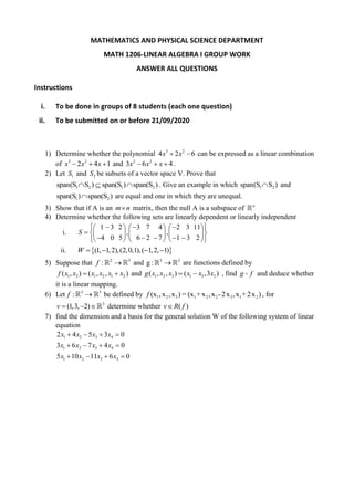 MATHEMATICS AND PHYSICAL SCIENCE DEPARTMENT
MATH 1206-LINEAR ALGEBRA I GROUP WORK
ANSWER ALL QUESTIONS
Instructions
i. To be done in groups of 8 students (each one question)
ii. To be submitted on or before 21/09/2020
1) Determine whether the polynomial 3 2
4 2 6x x  can be expressed as a linear combination
of 3 2
2 4 1x x x   and 2 2
3 6 4x x x   .
2) Let 1S and 2S be subsets of a vector space V. Prove that
1 2 1 2span(S S ) span(S ) span(S )   . Give an example in which 1 2span(S S ) and
1 2span(S ) span(S ) are equal and one in which they are unequal.
3) Show that if A is an m n matrix, then the null A is a subspace of n
4) Determine whether the following sets are linearly dependent or linearly independent
i.
1 3 2 3 7 4 2 3 11
, ,
4 0 5 6 2 7 1 3 2
S
         
       
          
ii.  (1, 1,2),(2,0,1),( 1,2, 1)W    
5) Suppose that 2 3
:f  and 3 2
g :  are functions defined by
1 2 1 2 1 2( , ) ( , , )f x x x x x x  and 22 31 3 1( , , ) ,3 )(xx x xg x x  , find g f and deduce whether
it is a linear mapping.
6) Let 3 3
:f  be defined by 1 2 3 1 2 2 3 1 2(x ,x ,x ) = (x + x ,x -2x ,x +2x )f , for
3
(1,3, 2)v    determine whether ( )v R f
7) find the dimension and a basis for the general solution W of the following system of linear
equation
1 2 3 4
1 2 3 4
1 2 3 4
2 4 5 3 0
3 6 7 4 0
5 10 11 6 0
x x x x
x x x x
x x x x
   
   
   
 