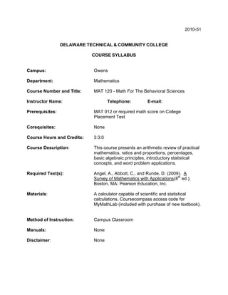 2010-51


                 DELAWARE TECHNICAL & COMMUNITY COLLEGE

                            COURSE SYLLABUS


Campus:                     Owens

Department:                 Mathematics

Course Number and Title:    MAT 120 - Math For The Behavioral Sciences

Instructor Name:                    Telephone:         E-mail:

Prerequisites:              MAT 012 or required math score on College
                            Placement Test

Corequisites:               None

Course Hours and Credits:   3:3:0

Course Description:         This course presents an arithmetic review of practical
                            mathematics, ratios and proportions, percentages,
                            basic algebraic principles, introductory statistical
                            concepts, and word problem applications.

Required Text(s):           Angel, A., Abbott, C., and Runde, D. (2009). A
                            Survey of Mathematics with Applications(8th ed.).
                            Boston, MA: Pearson Education, Inc.

Materials:                  A calculator capable of scientific and statistical
                            calculations. Coursecompass access code for
                            MyMathLab (included with purchase of new textbook).


Method of Instruction:      Campus Classroom

Manuals:                    None

Disclaimer:                 None
 