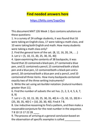 Find needed answers here 
https://bitly.com/1xpzOxu 
This document MAT 126 Week 1 Quiz contains solutions on 
these questions: 
1. In a survey of 24 college students, it was found that 16 
were taking an English class, 17 were taking a math class, and 
10 were taking both English and math. How many students 
were taking a math class only? 
2. Find the general term of the set. {8, 12, 16, 20, 24, . . .} 
3. Let U = {5, 10, 15, 20, 25, 30, 35, 40} 
4. Upon examining the contents of 38 backpacks, it was 
found that 23 contained a black pen, 27 contained a blue 
pen, and 21 contained a pencil, 15 contained both a black 
pen and a blue pen, 12 contained both a black pen and a 
pencil, 18 contained both a blue pen and a pencil, and 10 
contained all three items. How many backpacks contained 
exactly two of the three writing instruments? 
5. Write the set using set-builder notation: {natural numbers 
greater than 11}. 
6. Find the number of subsets the set has. {1, 2, 3, 4, 5, 6, 7, 
8, 9} 
7. Let U = {5, 10, 15, 20, 25, 30, 35, 40} A = {5, 10, 15, 20} B = 
{25, 30, 35, 40} C = {10, 20, 30, 40}. Find A ? B. 
8. Use inductive reasoning to find a pattern, and then make a 
reasonable conjecture for the next number in the sequence. 
7 8 10 13 17 22 28 ____ 
9. The process of arriving at a general conclusion based on 
the observation of specific examples is called ___________ 
 
