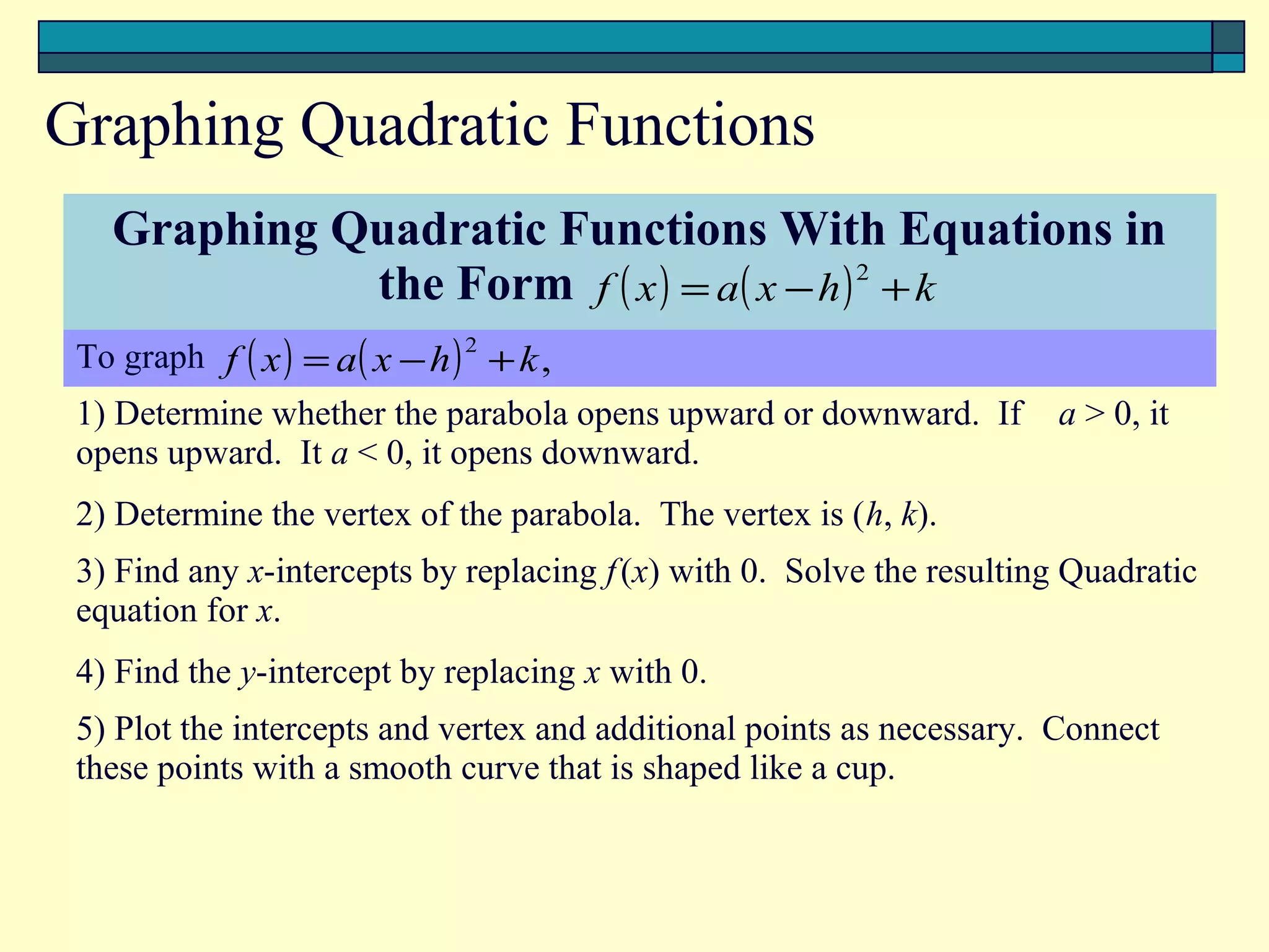 Graphing Quadratic Functions
   Graphing Quadratic Functions With Equations in
                       the Form f ( x ) = a( x − h ) 2T k
                                                      +
 To graph f ( x ) = a( x − h ) 2 + k ,
 1) Determine whether the parabola opens upward or downward. If        a > 0, it
 opens upward. It a < 0, it opens downward.
 2) Determine the vertex of the parabola. The vertex is (h, k).
 3) Find any x-intercepts by replacing f (x) with 0. Solve the resulting Quadratic
 equation for x.
 4) Find the y-intercept by replacing x with 0.
 5) Plot the intercepts and vertex and additional points as necessary. Connect
 these points with a smooth curve that is shaped like a cup.
 
