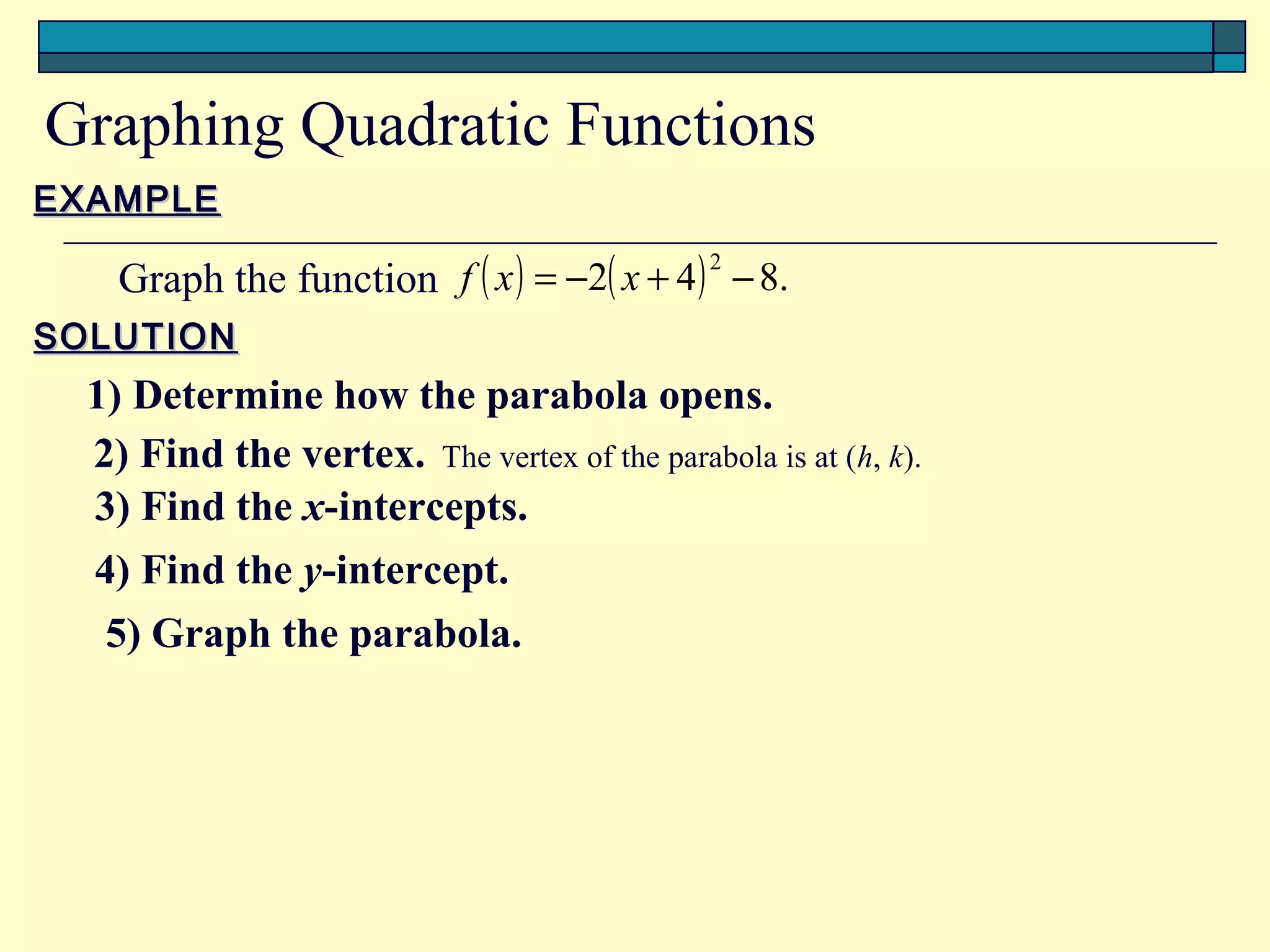 Graphing Quadratic Functions
EXAMPLE

    Graph the function f ( x ) = −2( x + 4 ) − 8.
                                            2


SOLUTION
  1) Determine how the parabola opens.
  2) Find the vertex. The vertex of the parabola is at (h, k).
  3) Find the x-intercepts.
  4) Find the y-intercept.
   5) Graph the parabola.
 