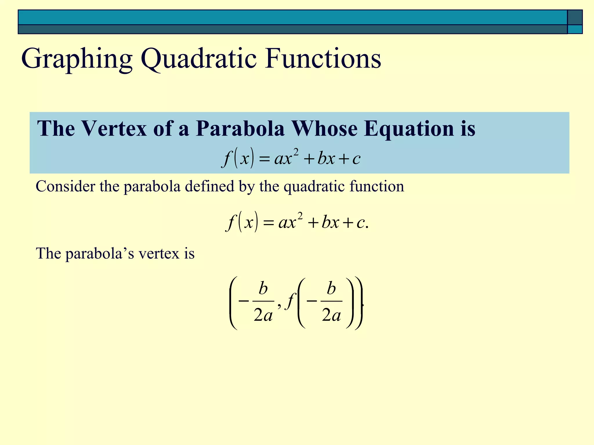 Graphing Quadratic Functions

 The Vertex of a Parabola Whose Equation is
                   f ( x ) = ax 2 +T + c
                                   bx
 Consider the parabola defined by the quadratic function

                             f ( x ) = ax 2 + bx + c.
 The parabola’s vertex is

                              b          b 
                             − ,
                              2a      f  −  .
                                          2a  
                                                 
 