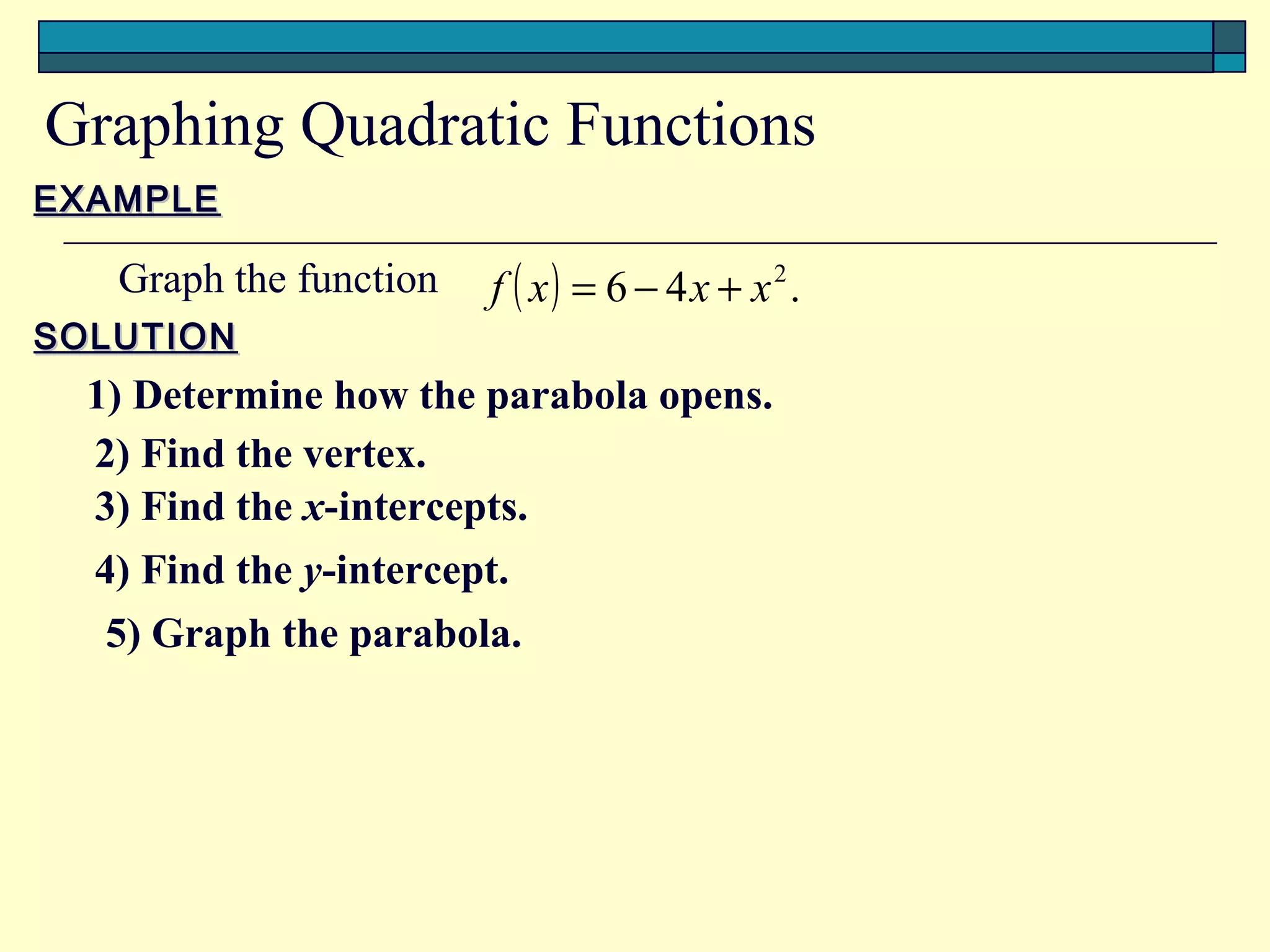 Graphing Quadratic Functions
EXAMPLE

   Graph the function   f ( x) = 6 − 4x + x2.
SOLUTION
  1) Determine how the parabola opens.
  2) Find the vertex.
  3) Find the x-intercepts.
  4) Find the y-intercept.
   5) Graph the parabola.
 