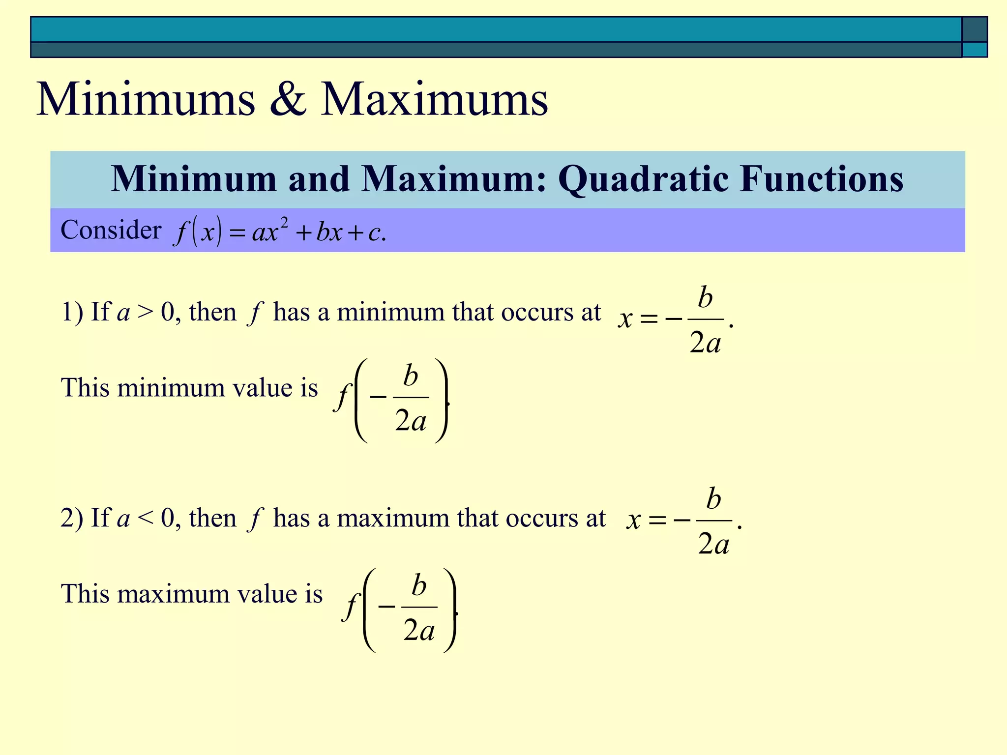 Minimums & Maximums
   Minimum and Maximum: Quadratic Functions
Consider f ( x ) = ax 2 + bx + c.

1) If a > 0, then f has a minimum that occurs at x = − b .
                                                      2a
This minimum value is f  − b .
                             
                          2a 

                                                       b
2) If a < 0, then f has a maximum that occurs at x = −    .
                                                       2a
This maximum value is f  − b .
                                
                            2a 
 