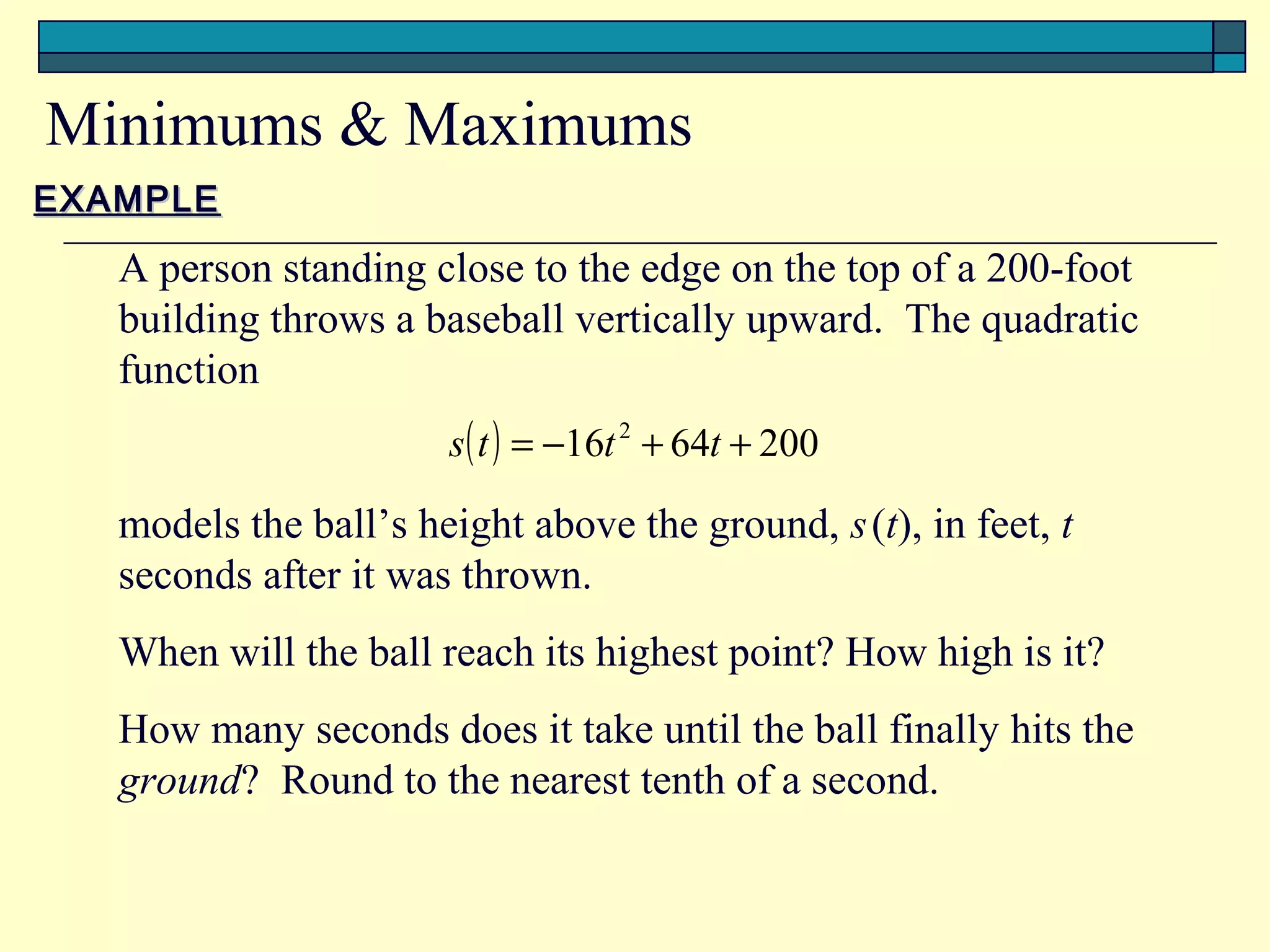 Minimums & Maximums
EXAMPLE

   A person standing close to the edge on the top of a 200-foot
   building throws a baseball vertically upward. The quadratic
   function
                       s ( t ) = −16t 2 + 64t + 200

   models the ball’s height above the ground, s (t), in feet, t
   seconds after it was thrown.
   When will the ball reach its highest point? How high is it?
   How many seconds does it take until the ball finally hits the
   ground? Round to the nearest tenth of a second.
 
