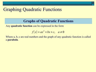Graphing Quadratic Functions

                 Graphs of Quadratic Functions
 Any quadratic function can be expressed in the form

                         f ( x ) = ax 2 + bx + c, a ≠ 0
 Where a, b, c are real numbers and the graph of any quadratic function is called
 a parabola.
 
