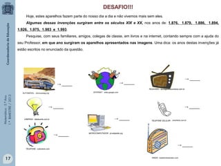 Matemática-5.ºAno
1.ºBIMESTRE/2013
Hoje, estes aparelhos fazem parte do nosso dia a dia e não vivemos mais sem eles.
Algumas dessas invenções surgiram entre os séculos XIX e XX, nos anos de: 1.876, 1.879, 1.886, 1.894,
1.926, 1.975, 1.983 e 1.993.
Pesquise, com seus familiares, amigos, colegas de classe, em livros e na internet, contando sempre com a ajuda do
seu Professor, em que ano surgiram os aparelhos apresentados nas imagens. Uma dica: os anos destas invenções já
estão escritos no enunciado da questão.
AUTOMÓVEL - obviousmag.org INTERNET - sites.google.com
→ _____ → _____
→ _____
→ _____
→ _____
→ _____
→ _____
LÂMPADA - idadecerta.com.br
MICROCOMPUTADOR - pt.wikipedia.org
RÁDIO - bastidoresdoradio.com
TELEFONE - culturamix.com
TELEVISÃO - teoriageraldouniverso.com.br
→ _____
TELEFONE CELULAR -
17
smartkids.com.br
 