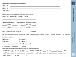 Matemática-5.ºAno
1.ºBIMESTRE/2013
5- Escreva os números abaixo por extenso:
a) 502.843 → ________________________________________________________________________.
b) 200.145 → ________________________________________________________________________.
c) 999.999 → ________________________________________________________________________.
6- Escreva os números a seguir, do maior para o menor:
536.812; 125.746; 430.000; 326.800 e 258.600.
_________________________________________________
7- Escreva o sucessor e o antecessor dos seguintes números:
_______- 99.999 - _______ _______- 105.600- ______
______- 200.005- ________ _______ -809.728 - _______
8- Em meia centena de milhar, há _____________unidades.
9- O valor relativo do número depende da ordem que ele ocupa no número. Escreva o valor do algarismo 4 em cada um
dos números abaixo:
a) 498.169 → ________ b) 209.406 → _________
c) 348.205 → ________ d) 514.005 → _________
10- Vamos decompor o número 15.845 em ordens?
a) Ele possui ___ classes e _____ ordens.
b) Decompondo esse número, encontramos os algarismos abaixo:
• na 5.ª ordem 1 , ele vale 10.000 = 1 x 10.000; na 4.ª ordem ____, ele vale ________= _____x 1.000;
• na 3.ª ordem ____, ele vale ________ = _____x 100; na 2.ª ordem ____, ele vale ________ = _____x 10;
• na 1.ª ordem ____, ele vale _________= _____ x1
22
.
.
 