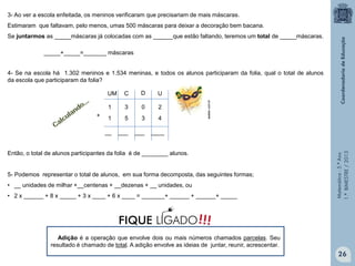 Matemática-5.ºAno
1.ºBIMESTRE/2013
3- Ao ver a escola enfeitada, os meninos verificaram que precisariam de mais máscaras.
Estimaram que faltavam, pelo menos, umas 500 máscaras para deixar a decoração bem bacana.
Se juntarmos as _____máscaras já colocadas com as ______que estão faltando, teremos um total de _____máscaras.
4- Se na escola há 1.302 meninos e 1.534 meninas, e todos os alunos participaram da folia, qual o total de alunos
da escola que participaram da folia?
Então, o total de alunos participantes da folia é de ________ alunos.
5- Podemos representar o total de alunos, em sua forma decomposta, das seguintes formas;
• __ unidades de milhar +__centenas + __dezenas + __ unidades, ou
• 2 x ______ + 8 x _____ + 3 x ____ + 6 x ____ = _______+ ______ + ______+ _____
_____+_____=_______ máscaras
__ ___ ___ ____
asaber.com.br
UM C D U
1 3 0 2
1 5 3 4+
Adição é a operação que envolve dois ou mais números chamados parcelas. Seu
resultado é chamado de total. A adição envolve as ideias de juntar, reunir, acrescentar.
26
!!!FIQUE LIGADO
 
