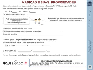 Matemática-5.ºAno
1.ºBIMESTRE/2013
PROPRIEDADE COMUTATIVA DA ADIÇÃO
Comutar significa trocar junto. Na adição, a mudança na ordem das
parcelas não altera a soma.
A ordem em que somamos as parcelas não alterou o
resultado, o total. Vamos ver outros exemplos.
Você reparou que os resultados
foram iguais?
Será que é sempre assim?
Por isso dizemos que a adição possui a propriedade comutativa. A comutatividade serve para facilitar o cálculo.
Joana foi com sua mãe em dois mercados. No primeiro, sua mãe gastou R$ 67,00 e no segundo, R$ 58,00.
Para saber quanto a mãe de Joana gastou, efetue as seguintes adições:
67 + 58 = _____ ou 58 + 67 =_______
Os resultados encontrados são _____________________.
1- Resolva a seguinte adição: 700 + 140 =_________
a)Troque a ordem das parcelas e resolva a nova adição:_______________________
O que você concluiu? ____________________________________________________
2- Vamos aplicar a propriedade comutativa nas adições abaixo? Sabe como?
Troque as parcelas, efetue a conta e verifique os resultados:
a) 37 + 19 + 23 = _____________ = ________________ = _______
b) 148 + 257 + 322 = _______________ = _______________ = ___
28
!!!FIQUE LIGADO
Multirio
 