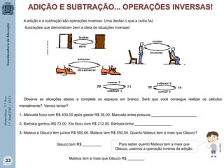 Matemática-5.ºAno
1.ºBIMESTRE/2013
A adição e a subtração são operações inversas. Uma desfaz o que a outra faz.
Ilustrações que demonstram bem a ideia de situações inversas!
educar.sc.usp.br
Observe as situações abaixo e complete os espaços em branco. Será que você consegue realizar os cálculos
mentalmente? Vamos tentar?
1- Manuela ficou com R$ 400,00 após gastar R$ 36,00. Manuela antes possuía ______________________
2- Bárbara ganhou R$ 72,00. Ela ficou com R$ 212,00. Bárbara tinha __________________
3- Mateus e Glauco têm juntos R$ 500,00. Mateus tem R$ 350,00. Quanto Mateus tem a mais que Glauco?
Glauco tem R$ _________. Para saber quanto Mateus tem a mais que
Glauco, usamos a operação inversa da adição.
Mateus tem a mais que Glauco R$ ________.
33
MULTIRIO
 